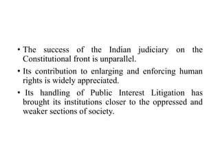 • The success of the Indian judiciary on the
Constitutional front is unparallel.
• Its contribution to enlarging and enforcing human
rights is widely appreciated.
• Its handling of Public Interest Litigation has
brought its institutions closer to the oppressed and
weaker sections of society.
 