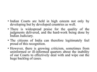 • Indian Courts are held in high esteem not only by
developing but by developed countries as well.
• There is widespread praise for the quality of the
judgments delivered, and the hard-work being done by
Indian Judiciary.
• The citizens of India can therefore legitimately feel
proud of this recognition.
• However, there is growing criticism, sometimes from
uninformed or ill-informed quarters about the inability
of our Courts to effectively deal with and wipe out the
huge backlog of cases.
 