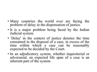 • Many countries the world over are facing the
problem of delay in the dispensation of justice.
• It is a major problem being faced by the Indian
Judicial system.
• `Delay' in the context of justice denotes the time
consumed in the disposal of a case, in excess of the
time within which a case can be reasonably
expected to be decided by the Court.
• In an adjudicatory system, whether inquisitorial or
adversarial, an expected life span of a case is an
inherent part of the system.
 