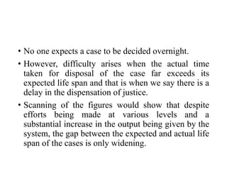 • No one expects a case to be decided overnight.
• However, difficulty arises when the actual time
taken for disposal of the case far exceeds its
expected life span and that is when we say there is a
delay in the dispensation of justice.
• Scanning of the figures would show that despite
efforts being made at various levels and a
substantial increase in the output being given by the
system, the gap between the expected and actual life
span of the cases is only widening.
 