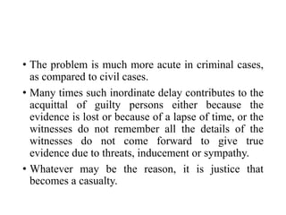 • The problem is much more acute in criminal cases,
as compared to civil cases.
• Many times such inordinate delay contributes to the
acquittal of guilty persons either because the
evidence is lost or because of a lapse of time, or the
witnesses do not remember all the details of the
witnesses do not come forward to give true
evidence due to threats, inducement or sympathy.
• Whatever may be the reason, it is justice that
becomes a casualty.
 