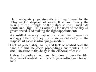 • The inadequate judge strength is a major cause for the
delay in the disposal of cases. It is not merely the
raising of the strength of the judges in the subordinate
courts and High Courts which is the need of the day –a
greater need is of making the right appointments.
• An unfilled vacancy may not cause as much harm as a
wrongly filled vacancy. To some extent delay in the
disposal of cases is also "judge-made”.
• Lack of punctuality, laxity, and lack of control over the
case file and the court proceedings contributes in no
small measure to the delay in the disposal of cases.
• Unless the judges have complete control over the file,
they cannot control the proceedings resulting in a loss of
time.
 