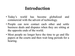 Introduction
• Today’s world has become globalized and
commercial with the advent of technology.
• People can now contact each other and settle
business deals and disputes when they are sitting at
the opposite ends of the world.
• Most people no longer have the time to go and file
papers at the courts and then wait long periods for a
hearing.
 