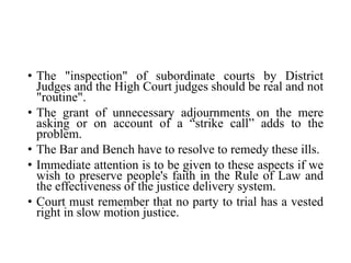 • The "inspection" of subordinate courts by District
Judges and the High Court judges should be real and not
"routine".
• The grant of unnecessary adjournments on the mere
asking or on account of a “strike call” adds to the
problem.
• The Bar and Bench have to resolve to remedy these ills.
• Immediate attention is to be given to these aspects if we
wish to preserve people's faith in the Rule of Law and
the effectiveness of the justice delivery system.
• Court must remember that no party to trial has a vested
right in slow motion justice.
 