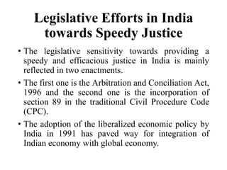 Legislative Efforts in India
towards Speedy Justice
• The legislative sensitivity towards providing a
speedy and efficacious justice in India is mainly
reflected in two enactments.
• The first one is the Arbitration and Conciliation Act,
1996 and the second one is the incorporation of
section 89 in the traditional Civil Procedure Code
(CPC).
• The adoption of the liberalized economic policy by
India in 1991 has paved way for integration of
Indian economy with global economy.
 