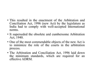 • This resulted in the enactment of the Arbitration and
Conciliation Act, 1996 (new Act) by the legislature as
India had to comply with well-accepted International
norms.
• It superseded the obsolete and cumbersome Arbitration
Act, 1940.
• One of the most commendable objects of the new Act is
to minimize the role of the courts in the arbitration
process.
• The Arbitration and Conciliation Act, 1996 laid down
the minimum standards, which are required for an
effective ADRM.
 