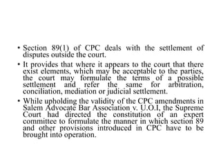 • Section 89(1) of CPC deals with the settlement of
disputes outside the court.
• It provides that where it appears to the court that there
exist elements, which may be acceptable to the parties,
the court may formulate the terms of a possible
settlement and refer the same for arbitration,
conciliation, mediation or judicial settlement.
• While upholding the validity of the CPC amendments in
Salem Advocate Bar Association v. U.O.I, the Supreme
Court had directed the constitution of an expert
committee to formulate the manner in which section 89
and other provisions introduced in CPC have to be
brought into operation.
 