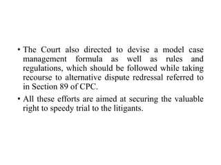 • The Court also directed to devise a model case
management formula as well as rules and
regulations, which should be followed while taking
recourse to alternative dispute redressal referred to
in Section 89 of CPC.
• All these efforts are aimed at securing the valuable
right to speedy trial to the litigants.
 