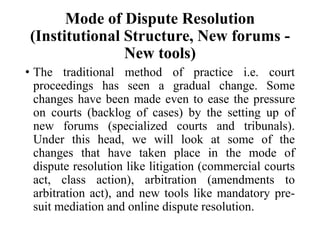 Mode of Dispute Resolution
(Institutional Structure, New forums -
New tools)
• The traditional method of practice i.e. court
proceedings has seen a gradual change. Some
changes have been made even to ease the pressure
on courts (backlog of cases) by the setting up of
new forums (specialized courts and tribunals).
Under this head, we will look at some of the
changes that have taken place in the mode of
dispute resolution like litigation (commercial courts
act, class action), arbitration (amendments to
arbitration act), and new tools like mandatory pre-
suit mediation and online dispute resolution.
 