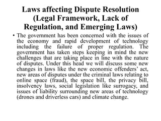 Laws affecting Dispute Resolution
(Legal Framework, Lack of
Regulation, and Emerging Laws)
• The government has been concerned with the issues of
the economy and rapid development of technology
including the failure of proper regulation. The
government has taken steps keeping in mind the new
challenges that are taking place in line with the nature
of disputes. Under this head we will discuss some new
changes in laws like the new economic offenders’ act,
new areas of disputes under the criminal laws relating to
online space (fraud), the space bill, the privacy bill,
insolvency laws, social legislation like surrogacy, and
issues of liability surrounding new areas of technology
(drones and driverless cars) and climate change.
 