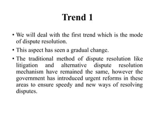 Trend 1
• We will deal with the first trend which is the mode
of dispute resolution.
• This aspect has seen a gradual change.
• The traditional method of dispute resolution like
litigation and alternative dispute resolution
mechanism have remained the same, however the
government has introduced urgent reforms in these
areas to ensure speedy and new ways of resolving
disputes.
 
