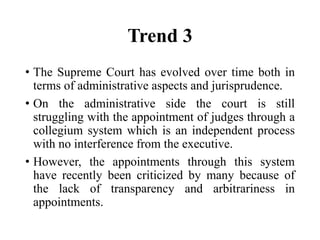 Trend 3
• The Supreme Court has evolved over time both in
terms of administrative aspects and jurisprudence.
• On the administrative side the court is still
struggling with the appointment of judges through a
collegium system which is an independent process
with no interference from the executive.
• However, the appointments through this system
have recently been criticized by many because of
the lack of transparency and arbitrariness in
appointments.
 
