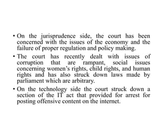 • On the jurisprudence side, the court has been
concerned with the issues of the economy and the
failure of proper regulation and policy making.
• The court has recently dealt with issues of
corruption that are rampant, social issues
concerning women’s rights, child rights, and human
rights and has also struck down laws made by
parliament which are arbitrary.
• On the technology side the court struck down a
section of the IT act that provided for arrest for
posting offensive content on the internet.
 