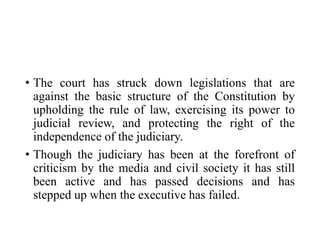 • The court has struck down legislations that are
against the basic structure of the Constitution by
upholding the rule of law, exercising its power to
judicial review, and protecting the right of the
independence of the judiciary.
• Though the judiciary has been at the forefront of
criticism by the media and civil society it has still
been active and has passed decisions and has
stepped up when the executive has failed.
 