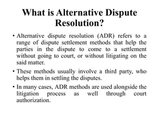 What is Alternative Dispute
Resolution?
• Alternative dispute resolution (ADR) refers to a
range of dispute settlement methods that help the
parties in the dispute to come to a settlement
without going to court, or without litigating on the
said matter.
• These methods usually involve a third party, who
helps them in settling the disputes.
• In many cases, ADR methods are used alongside the
litigation process as well through court
authorization.
 
