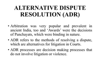 ALTERNATIVE DISPUTE
RESOLUTION (ADR)
• Arbitration was very popular and prevalent in
ancient India, too and ‘Awards’ were the decisions
of Panchayats, which were binding in nature.
• ADR refers to the methods of resolving a dispute,
which are alternatives for litigation in Courts.
• ADR processes are decision making processes that
do not involve litigation or violence.
 