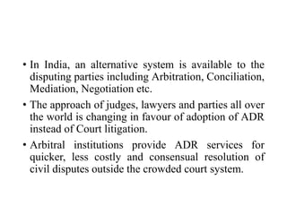 • In India, an alternative system is available to the
disputing parties including Arbitration, Conciliation,
Mediation, Negotiation etc.
• The approach of judges, lawyers and parties all over
the world is changing in favour of adoption of ADR
instead of Court litigation.
• Arbitral institutions provide ADR services for
quicker, less costly and consensual resolution of
civil disputes outside the crowded court system.
 