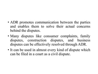 • ADR promotes communication between the parties
and enables them to solve their actual concerns
behind the disputes.
• Many disputes like consumer complaints, family
disputes, construction disputes, and business
disputes can be effectively resolved through ADR.
• It can be used in almost every kind of dispute which
can be filed in a court as a civil dispute.
 