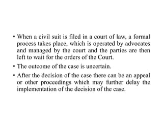 • When a civil suit is filed in a court of law, a formal
process takes place, which is operated by advocates
and managed by the court and the parties are then
left to wait for the orders of the Court.
• The outcome of the case is uncertain.
• After the decision of the case there can be an appeal
or other proceedings which may further delay the
implementation of the decision of the case.
 
