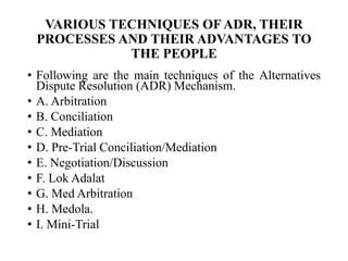 VARIOUS TECHNIQUES OF ADR, THEIR
PROCESSES AND THEIR ADVANTAGES TO
THE PEOPLE
• Following are the main techniques of the Alternatives
Dispute Resolution (ADR) Mechanism.
• A. Arbitration
• B. Conciliation
• C. Mediation
• D. Pre-Trial Conciliation/Mediation
• E. Negotiation/Discussion
• F. Lok Adalat
• G. Med Arbitration
• H. Medola.
• I. Mini-Trial
 