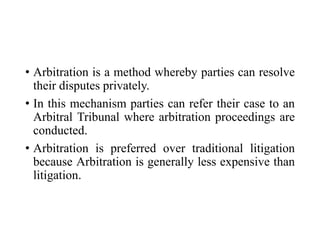 • Arbitration is a method whereby parties can resolve
their disputes privately.
• In this mechanism parties can refer their case to an
Arbitral Tribunal where arbitration proceedings are
conducted.
• Arbitration is preferred over traditional litigation
because Arbitration is generally less expensive than
litigation.
 