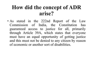 How did the concept of ADR
arise?
• As stated in the 222nd Report of the Law
Commission of India, the Constitution has
guaranteed access to justice for all, primarily
through Article 39A, which states that everyone
must have an equal opportunity of getting justice
and this must not be denied to any citizen by reason
of economic or another sort of disabilities.
 