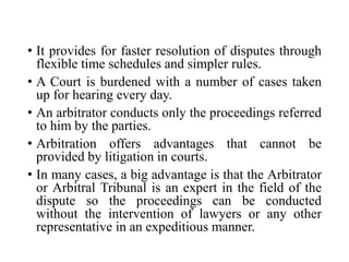 • It provides for faster resolution of disputes through
flexible time schedules and simpler rules.
• A Court is burdened with a number of cases taken
up for hearing every day.
• An arbitrator conducts only the proceedings referred
to him by the parties.
• Arbitration offers advantages that cannot be
provided by litigation in courts.
• In many cases, a big advantage is that the Arbitrator
or Arbitral Tribunal is an expert in the field of the
dispute so the proceedings can be conducted
without the intervention of lawyers or any other
representative in an expeditious manner.
 