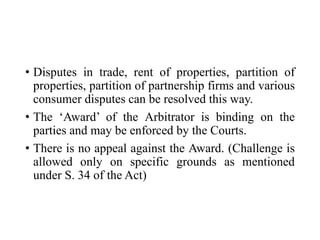 • Disputes in trade, rent of properties, partition of
properties, partition of partnership firms and various
consumer disputes can be resolved this way.
• The ‘Award’ of the Arbitrator is binding on the
parties and may be enforced by the Courts.
• There is no appeal against the Award. (Challenge is
allowed only on specific grounds as mentioned
under S. 34 of the Act)
 