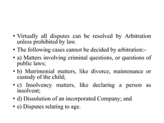 • Virtually all disputes can be resolved by Arbitration
unless prohibited by law.
• The following cases cannot be decided by arbitration:-
• a) Matters involving criminal questions, or questions of
public laws;
• b) Matrimonial matters, like divorce, maintenance or
custody of the child;
• c) Insolvency matters, like declaring a person as
insolvent;
• d) Dissolution of an incorporated Company; and
• e) Disputes relating to age.
 
