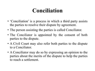 Conciliation
• ‘Conciliation’ is a process in which a third party assists
the parties to resolve their dispute by agreement.
• The person assisting the parties is called Conciliator.
• The Conciliator is appointed by the consent of both
parties to the dispute.
• A Civil Court may also refer both parties to the dispute
to a Conciliator.
• A Conciliator may do so by expressing an opinion to the
parties about the merits of the dispute to help the parties
to reach a settlement.
 