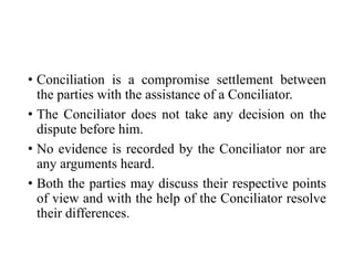 • Conciliation is a compromise settlement between
the parties with the assistance of a Conciliator.
• The Conciliator does not take any decision on the
dispute before him.
• No evidence is recorded by the Conciliator nor are
any arguments heard.
• Both the parties may discuss their respective points
of view and with the help of the Conciliator resolve
their differences.
 