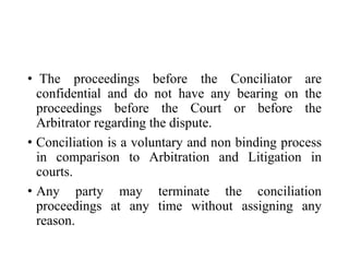 • The proceedings before the Conciliator are
confidential and do not have any bearing on the
proceedings before the Court or before the
Arbitrator regarding the dispute.
• Conciliation is a voluntary and non binding process
in comparison to Arbitration and Litigation in
courts.
• Any party may terminate the conciliation
proceedings at any time without assigning any
reason.
 
