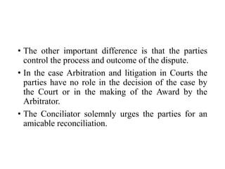 • The other important difference is that the parties
control the process and outcome of the dispute.
• In the case Arbitration and litigation in Courts the
parties have no role in the decision of the case by
the Court or in the making of the Award by the
Arbitrator.
• The Conciliator solemnly urges the parties for an
amicable reconciliation.
 