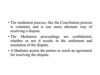 • The mediation process, like the Conciliation process
is voluntary and is one more alternate way of
resolving a dispute.
• The Mediation proceedings are confidential,
whether or not it results in the settlement and
resolution of the dispute.
• A Mediator assists the parties to reach an agreement
for resolving the dispute.
 