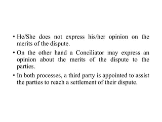 • He/She does not express his/her opinion on the
merits of the dispute.
• On the other hand a Conciliator may express an
opinion about the merits of the dispute to the
parties.
• In both processes, a third party is appointed to assist
the parties to reach a settlement of their dispute.
 