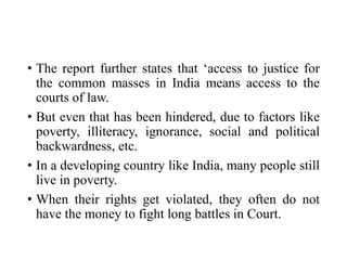 • The report further states that ‘access to justice for
the common masses in India means access to the
courts of law.
• But even that has been hindered, due to factors like
poverty, illiteracy, ignorance, social and political
backwardness, etc.
• In a developing country like India, many people still
live in poverty.
• When their rights get violated, they often do not
have the money to fight long battles in Court.
 