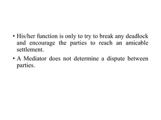 • His/her function is only to try to break any deadlock
and encourage the parties to reach an amicable
settlement.
• A Mediator does not determine a dispute between
parties.
 