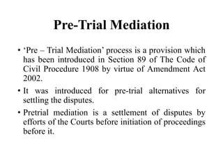 Pre-Trial Mediation
• ‘Pre – Trial Mediation’ process is a provision which
has been introduced in Section 89 of The Code of
Civil Procedure 1908 by virtue of Amendment Act
2002.
• It was introduced for pre-trial alternatives for
settling the disputes.
• Pretrial mediation is a settlement of disputes by
efforts of the Courts before initiation of proceedings
before it.
 