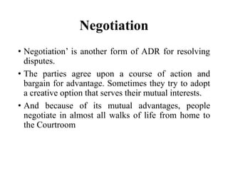 Negotiation
• Negotiation’ is another form of ADR for resolving
disputes.
• The parties agree upon a course of action and
bargain for advantage. Sometimes they try to adopt
a creative option that serves their mutual interests.
• And because of its mutual advantages, people
negotiate in almost all walks of life from home to
the Courtroom
 