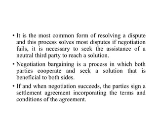 • It is the most common form of resolving a dispute
and this process solves most disputes if negotiation
fails, it is necessary to seek the assistance of a
neutral third party to reach a solution.
• Negotiation bargaining is a process in which both
parties cooperate and seek a solution that is
beneficial to both sides.
• If and when negotiation succeeds, the parties sign a
settlement agreement incorporating the terms and
conditions of the agreement.
 