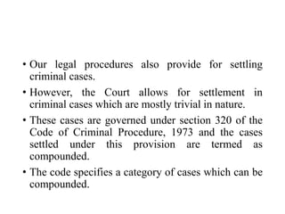 • Our legal procedures also provide for settling
criminal cases.
• However, the Court allows for settlement in
criminal cases which are mostly trivial in nature.
• These cases are governed under section 320 of the
Code of Criminal Procedure, 1973 and the cases
settled under this provision are termed as
compounded.
• The code specifies a category of cases which can be
compounded.
 