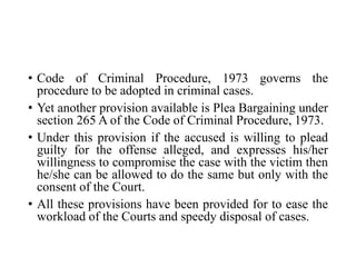 • Code of Criminal Procedure, 1973 governs the
procedure to be adopted in criminal cases.
• Yet another provision available is Plea Bargaining under
section 265 A of the Code of Criminal Procedure, 1973.
• Under this provision if the accused is willing to plead
guilty for the offense alleged, and expresses his/her
willingness to compromise the case with the victim then
he/she can be allowed to do the same but only with the
consent of the Court.
• All these provisions have been provided for to ease the
workload of the Courts and speedy disposal of cases.
 