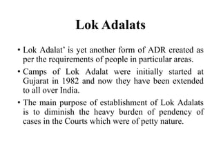 Lok Adalats
• Lok Adalat’ is yet another form of ADR created as
per the requirements of people in particular areas.
• Camps of Lok Adalat were initially started at
Gujarat in 1982 and now they have been extended
to all over India.
• The main purpose of establishment of Lok Adalats
is to diminish the heavy burden of pendency of
cases in the Courts which were of petty nature.
 