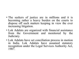 • The seekers of justice are in millions and it is
becoming rather a heavy burden on the courts to
dispose off such matters keeping in view the ever
increasing litigation.
• Lok Adalats are organized with financial assistance
from the Government and monitored by the
Judiciary.
• Lok Adalats have set conciliation process in motion
in India. Lok Adalats have assumed statutory
recognition under the Legal Services Authority Act,
1987.
 