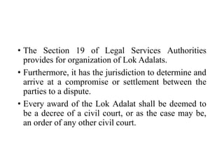 • The Section 19 of Legal Services Authorities
provides for organization of Lok Adalats.
• Furthermore, it has the jurisdiction to determine and
arrive at a compromise or settlement between the
parties to a dispute.
• Every award of the Lok Adalat shall be deemed to
be a decree of a civil court, or as the case may be,
an order of any other civil court.
 