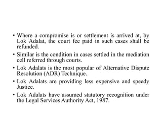 • Where a compromise is or settlement is arrived at, by
Lok Adalat, the court fee paid in such cases shall be
refunded.
• Similar is the condition in cases settled in the mediation
cell referred through courts.
• Lok Adalats is the most popular of Alternative Dispute
Resolution (ADR) Technique.
• Lok Adalats are providing less expensive and speedy
Justice.
• Lok Adalats have assumed statutory recognition under
the Legal Services Authority Act, 1987.
 