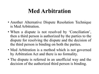 Med Arbitration
• Another Alternative Dispute Resolution Technique
is Med Arbitration.
• When a dispute is not resolved by ‘Conciliation’,
then a third person is authorized by the parties to the
dispute for resolving the dispute and the decision of
the third person is binding on both the parties.
• Med Arbitration is a method which is not governed
by Arbitration Act and there is no formality.
• The dispute is referred in an unofficial way and the
decision of the authorized third person is binding.
 