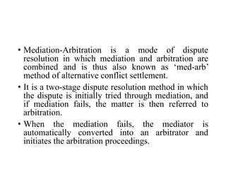 • Mediation-Arbitration is a mode of dispute
resolution in which mediation and arbitration are
combined and is thus also known as ‘med-arb’
method of alternative conflict settlement.
• It is a two-stage dispute resolution method in which
the dispute is initially tried through mediation, and
if mediation fails, the matter is then referred to
arbitration.
• When the mediation fails, the mediator is
automatically converted into an arbitrator and
initiates the arbitration proceedings.
 