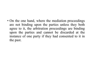 • On the one hand, where the mediation proceedings
are not binding upon the parties unless they both
agree to it, the arbitration proceedings are binding
upon the parties and cannot be discarded at the
instance of one party if they had consented to it in
the past.
 