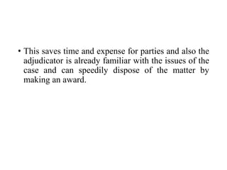 • This saves time and expense for parties and also the
adjudicator is already familiar with the issues of the
case and can speedily dispose of the matter by
making an award.
 
